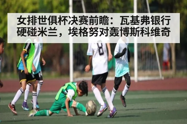女排世俱杯决赛前瞻：瓦基弗银行硬碰米兰，埃格努对轰博斯科维奇