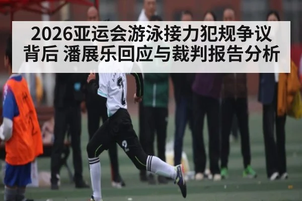 2026亚运会游泳接力犯规争议背后 潘展乐回应与裁判报告分析