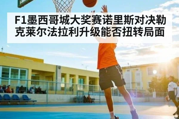 F1墨西哥城大奖赛诺里斯对决勒克莱尔法拉利升级能否扭转局面